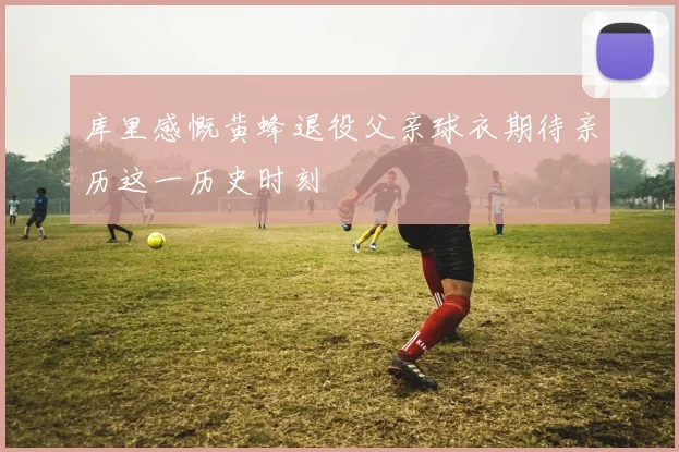 库里感慨黄蜂退役父亲球衣期待亲历这一历史时刻