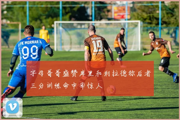 字母哥哥盛赞库里和利拉德称后者三分训练命中率惊人