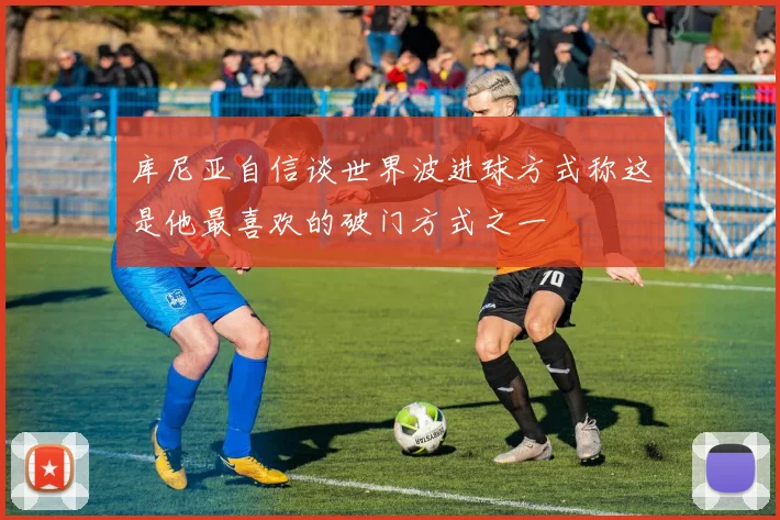 库尼亚自信谈世界波进球方式称这是他最喜欢的破门方式之一