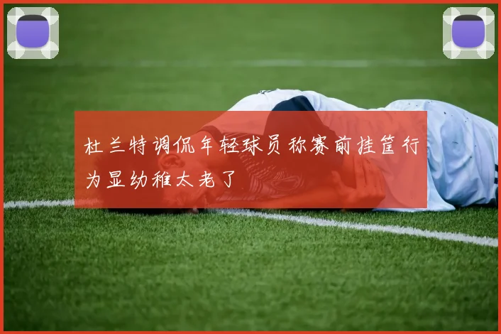 杜兰特调侃年轻球员称赛前挂筐行为显幼稚太老了