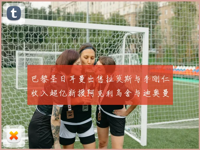 巴黎圣日耳曼出售拉莫斯与李刚仁收入超亿新援阿克利乌舍与迪奥曼德即将加盟