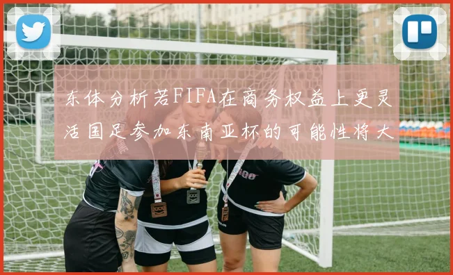 东体分析若FIFA在商务权益上更灵活国足参加东南亚杯的可能性将大增