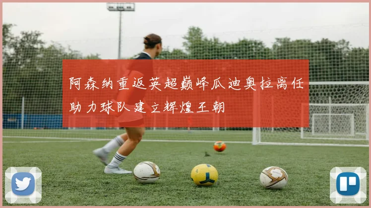 阿森纳重返英超巅峰瓜迪奥拉离任助力球队建立辉煌王朝