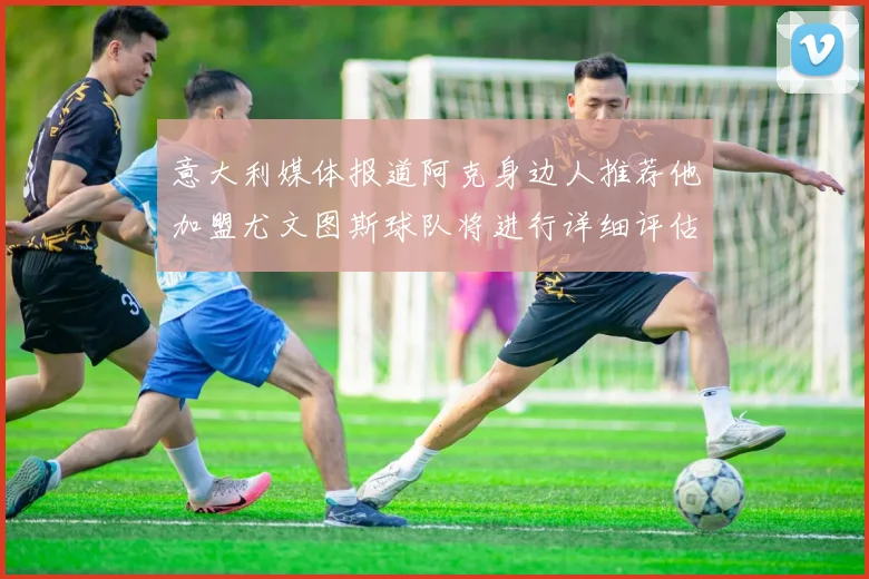 意大利媒体报道阿克身边人推荐他加盟尤文图斯球队将进行详细评估
