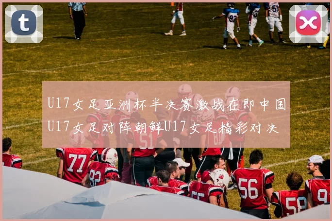 U17女足亚洲杯半决赛激战在即中国U17女足对阵朝鲜U17女足精彩对决即将开启