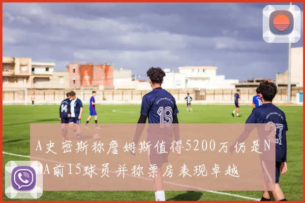 A史密斯称詹姆斯值得5200万仍是NBA前15球员并称票房表现卓越
