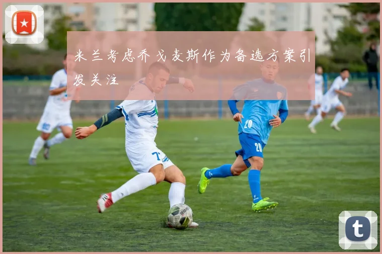 米兰考虑乔戈麦斯作为备选方案引发关注