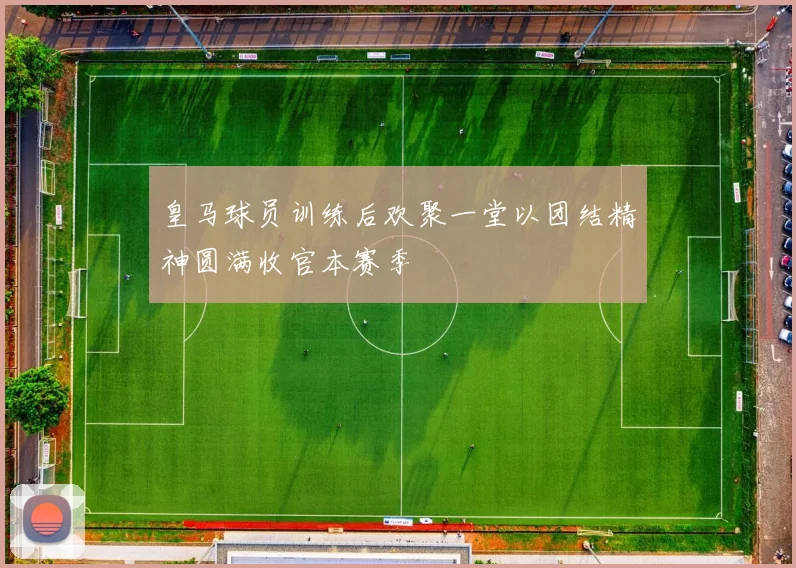 皇马球员训练后欢聚一堂以团结精神圆满收官本赛季