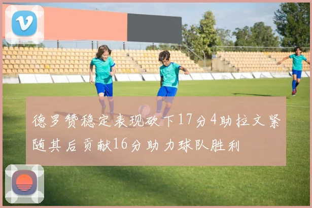 德罗赞稳定表现砍下17分4助拉文紧随其后贡献16分助力球队胜利
