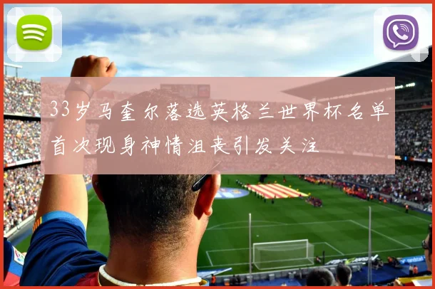 33岁马奎尔落选英格兰世界杯名单首次现身神情沮丧引发关注